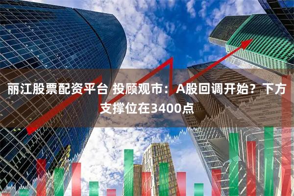 丽江股票配资平台 投顾观市：A股回调开始？下方支撑位在3400点