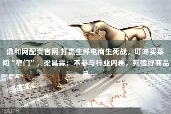 鼎和网配资官网 打赢生鲜电商生死战，叮咚买菜闯“窄门”，梁昌霖：不参与行业内卷，死磕好商品