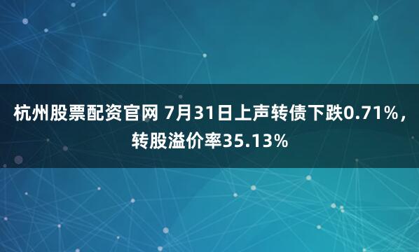 杭州股票配资官网 7月31日上声转债下跌0.71%，转股溢价率35.13%