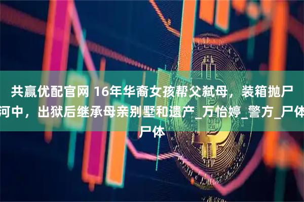 共赢优配官网 16年华裔女孩帮父弑母，装箱抛尸河中，出狱后继承母亲别墅和遗产_万怡婷_警方_尸体