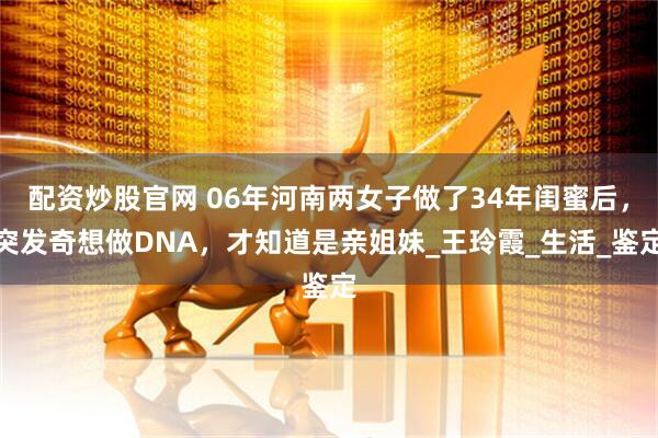 配资炒股官网 06年河南两女子做了34年闺蜜后，突发奇想做DNA，才知道是亲姐妹_王玲霞_生活_鉴定