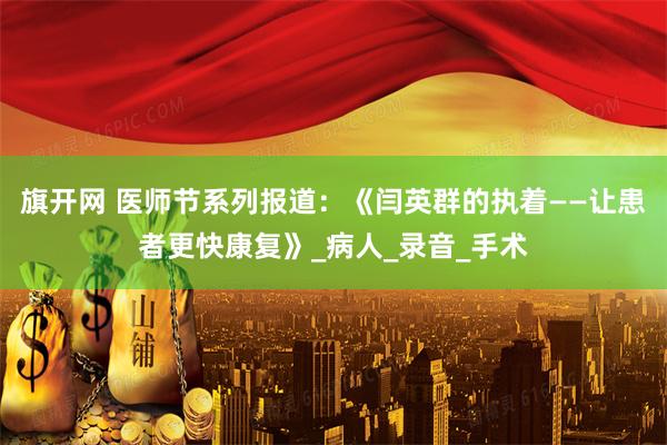 旗开网 医师节系列报道：《闫英群的执着——让患者更快康复》_病人_录音_手术