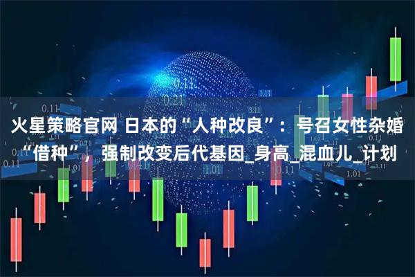 火星策略官网 日本的“人种改良”：号召女性杂婚“借种”，强制改变后代基因_身高_混血儿_计划