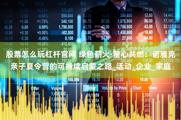 股票怎么玩杠杆官网 绿色薪火·童心共燃：诺雅克亲子夏令营的可持续启蒙之路_活动_企业_家庭