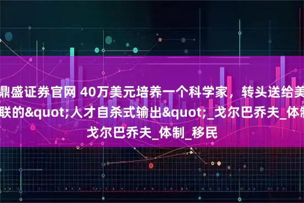 鼎盛证券官网 40万美元培养一个科学家，转头送给美国！苏联的"人才自杀式输出"_戈尔巴乔夫_体制_移民