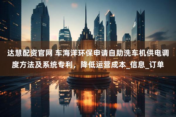 达慧配资官网 车海洋环保申请自助洗车机供电调度方法及系统专利，降低运营成本_信息_订单