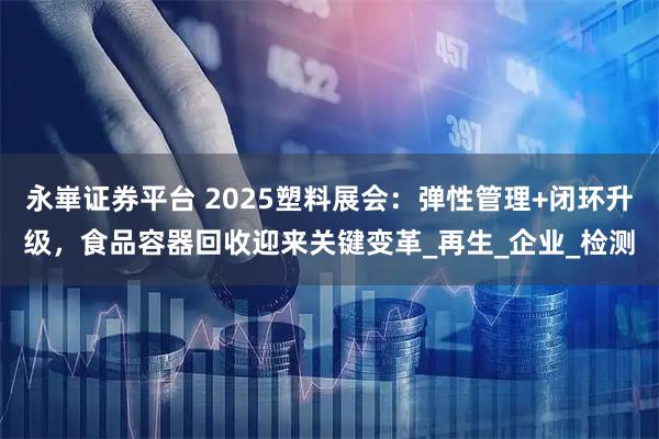 永崋证券平台 2025塑料展会：弹性管理+闭环升级，食品容器回收迎来关键变革_再生_企业_检测
