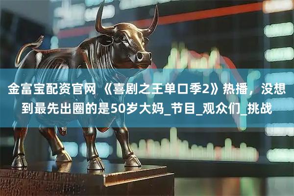 金富宝配资官网 《喜剧之王单口季2》热播，没想到最先出圈的是50岁大妈_节目_观众们_挑战