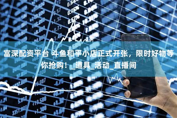 富深配资平台 斗鱼和平小店正式开张，限时好物等你抢购！_道具_活动_直播间