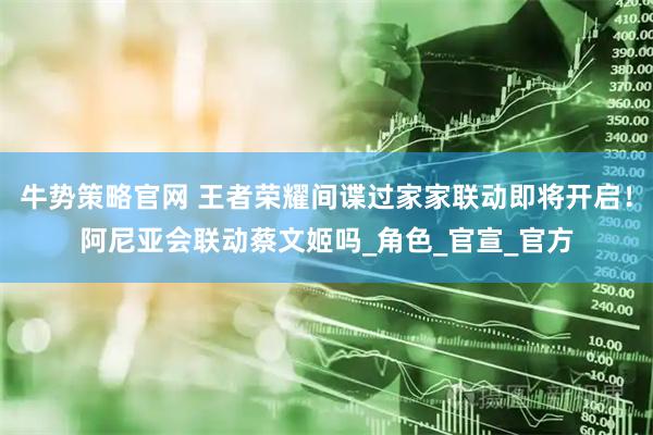 牛势策略官网 王者荣耀间谍过家家联动即将开启！阿尼亚会联动蔡文姬吗_角色_官宣_官方