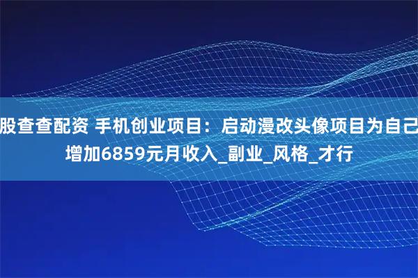 股查查配资 手机创业项目：启动漫改头像项目为自己增加6859元月收入_副业_风格_才行