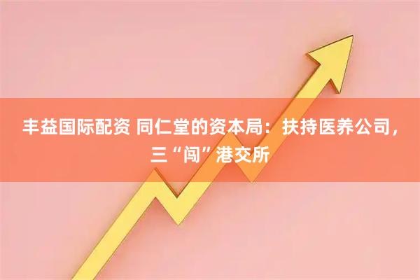 丰益国际配资 同仁堂的资本局：扶持医养公司，三“闯”港交所
