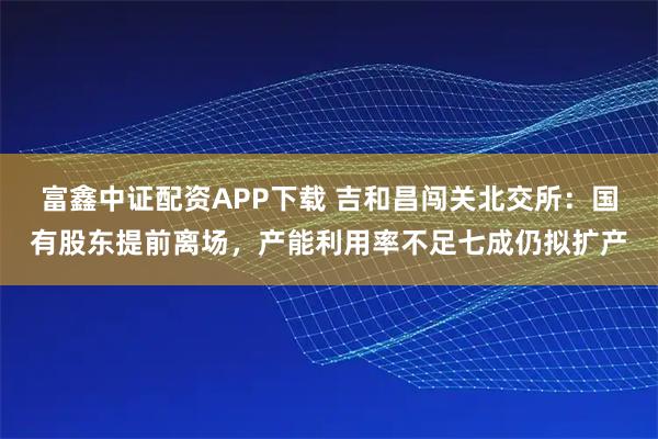 富鑫中证配资APP下载 吉和昌闯关北交所：国有股东提前离场，产能利用率不足七成仍拟扩产