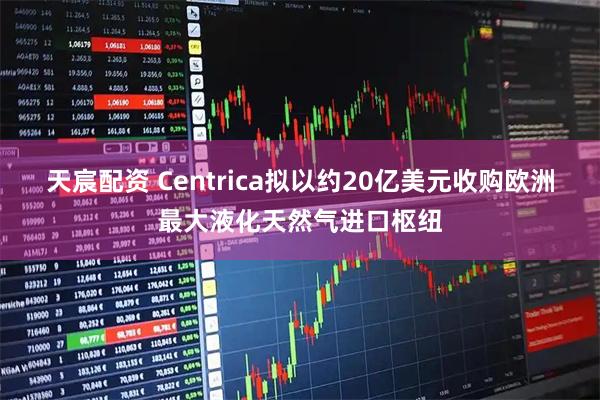 天宸配资 Centrica拟以约20亿美元收购欧洲最大液化天然气进口枢纽