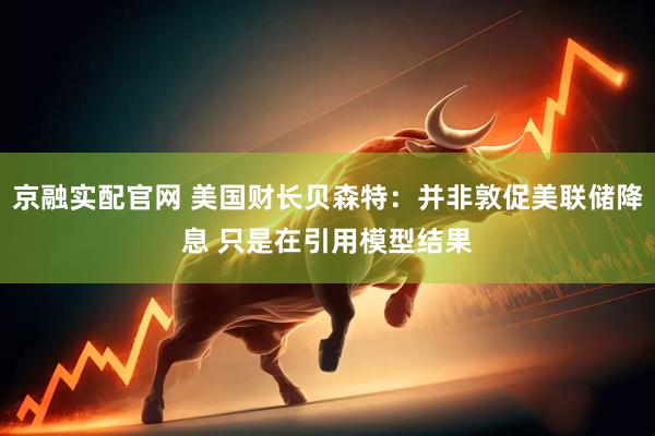京融实配官网 美国财长贝森特：并非敦促美联储降息 只是在引用模型结果
