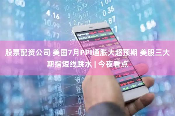股票配资公司 美国7月PPI通胀大超预期 美股三大期指短线跳水 | 今夜看点