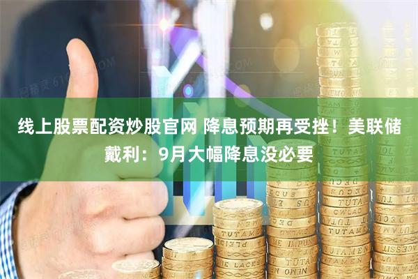 线上股票配资炒股官网 降息预期再受挫！美联储戴利：9月大幅降息没必要