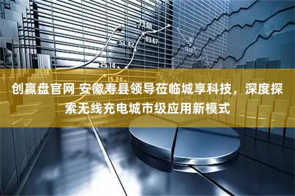 创赢盘官网 安徽寿县领导莅临城享科技，深度探索无线充电城市级应用新模式