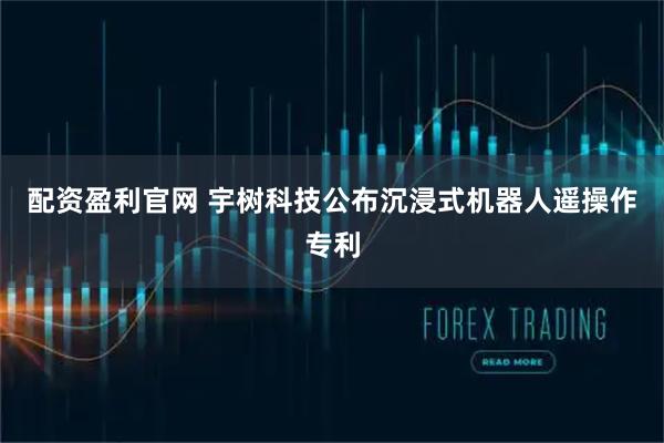 配资盈利官网 宇树科技公布沉浸式机器人遥操作专利