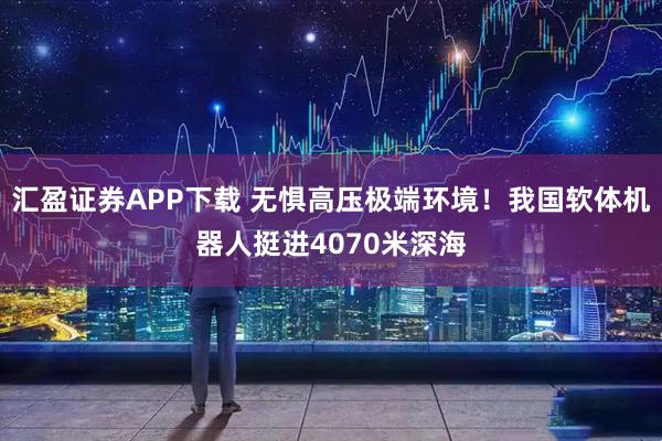 汇盈证券APP下载 无惧高压极端环境！我国软体机器人挺进4070米深海
