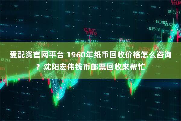 爱配资官网平台 1960年纸币回收价格怎么咨询？沈阳宏伟钱币邮票回收来帮忙